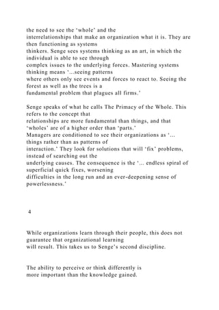 the need to see the ‘whole’ and the
interrelationships that make an organization what it is. They are
then functioning as systems
thinkers. Senge sees systems thinking as an art, in which the
individual is able to see through
complex issues to the underlying forces. Mastering systems
thinking means ‘...seeing patterns
where others only see events and forces to react to. Seeing the
forest as well as the trees is a
fundamental problem that plagues all firms.’
Senge speaks of what he calls The Primacy of the Whole. This
refers to the concept that
relationships are more fundamental than things, and that
‘wholes’ are of a higher order than ‘parts.’
Managers are conditioned to see their organizations as ‘...
things rather than as patterns of
interaction.’ They look for solutions that will ‘fix’ problems,
instead of searching out the
underlying causes. The consequence is the ‘... endless spiral of
superficial quick fixes, worsening
difficulties in the long run and an ever-deepening sense of
powerlessness.’
4
While organizations learn through their people, this does not
guarantee that organizational learning
will result. This takes us to Senge’s second discipline.
The ability to perceive or think differently is
more important than the knowledge gained.
 