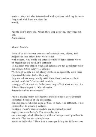 models, they are also intertwined with systems thinking because
they deal with how we view the
world.
People don’t grow old. When they stop growing, they become
old.
Anonymous
Mental Models
Each of us carries our own sets of assumptions, views, and
prejudices that affect how we interact
with others. And while we often attempt to deny certain views
or prejudices we hold, it’s difficult
to maintain this stance when our actions are not consistent with
our words. Chris Argyris explains:
“Although people do not always behave congruently with their
espoused theories (what they say),
they do behave congruently with their theories-in-use (their
mental models).” Our mental models
strongly affect what we do because they affect what we see. As
Albert Einstein put it: “Our theories
determine what we measure.”
From a management perspective, mental models are extremely
important because of the associated
consequences, whether good or bad. In fact, it is difficult, if not
impossible, to develop systems
thinking if one’s mental models are ingrained in past
experiences and beliefs. For example, how
can a manager deal effectively with an interpersonal problem in
his unit if he has certain opinions
about an individual? How can a manager bring her followers on
 
