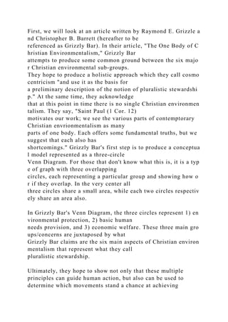 First, we will look at an article written by Raymond E. Grizzle a
nd Christopher B. Barrett (hereafter to be
referenced as Grizzly Bar). In their article, "The One Body of C
hristian Environmentalism," Grizzly Bar
attempts to produce some common ground between the six majo
r Christian environmental sub-groups.
They hope to produce a holistic approach which they call cosmo
centricism "and use it as the basis for
a preliminary description of the notion of pluralistic stewardshi
p." At the same time, they acknowledge
that at this point in time there is no single Christian environmen
talism. They say, "Saint Paul (1 Cor. 12)
motivates our work; we see the various parts of contemptorary
Christian envrionmentalism as many
parts of one body. Each offers some fundamental truths, but we
suggest that each also has
shortcomings." Grizzly Bar's first step is to produce a conceptua
l model represented as a three-circle
Venn Diagram. For those that don't know what this is, it is a typ
e of graph with three overlapping
circles, each representing a particular group and showing how o
r if they overlap. In the very center all
three circles share a small area, while each two circles respectiv
ely share an area also.
In Grizzly Bar's Venn Diagram, the three circles represent 1) en
vironmental protection, 2) basic human
needs provision, and 3) economic welfare. These three main gro
ups/concerns are juxtaposed by what
Grizzly Bar claims are the six main aspects of Christian environ
mentalism that represent what they call
pluralistic stewardship.
Ultimately, they hope to show not only that these multiple
principles can guide human action, but also can be used to
determine which movements stand a chance at achieving
 
