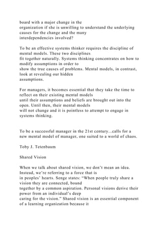 board with a major change in the
organization if she is unwilling to understand the underlying
causes for the change and the many
interdependencies involved?
To be an effective systems thinker requires the discipline of
mental models. These two disciplines
fit together naturally. Systems thinking concentrates on how to
modify assumptions in order to
show the true causes of problems. Mental models, in contrast,
look at revealing our hidden
assumptions.
For managers, it becomes essential that they take the time to
reflect on their existing mental models
until their assumptions and beliefs are brought out into the
open. Until then, their mental models
will not change and it is pointless to attempt to engage in
systems thinking.
To be a successful manager in the 21st century...calls for a
new mental model of manager, one suited to a world of chaos.
Toby J. Tetenbaum
Shared Vision
When we talk about shared vision, we don’t mean an idea.
Instead, we’re referring to a force that is
in peoples’ hearts. Senge states: “When people truly share a
vision they are connected, bound
together by a common aspiration. Personal visions derive their
power from an individual’s deep
caring for the vision.” Shared vision is an essential component
of a learning organization because it
 
