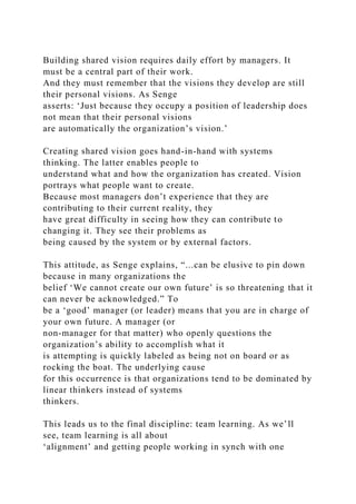 Building shared vision requires daily effort by managers. It
must be a central part of their work.
And they must remember that the visions they develop are still
their personal visions. As Senge
asserts: ‘Just because they occupy a position of leadership does
not mean that their personal visions
are automatically the organization’s vision.’
Creating shared vision goes hand-in-hand with systems
thinking. The latter enables people to
understand what and how the organization has created. Vision
portrays what people want to create.
Because most managers don’t experience that they are
contributing to their current reality, they
have great difficulty in seeing how they can contribute to
changing it. They see their problems as
being caused by the system or by external factors.
This attitude, as Senge explains, “...can be elusive to pin down
because in many organizations the
belief ‘We cannot create our own future’ is so threatening that it
can never be acknowledged.” To
be a ‘good’ manager (or leader) means that you are in charge of
your own future. A manager (or
non-manager for that matter) who openly questions the
organization’s ability to accomplish what it
is attempting is quickly labeled as being not on board or as
rocking the boat. The underlying cause
for this occurrence is that organizations tend to be dominated by
linear thinkers instead of systems
thinkers.
This leads us to the final discipline: team learning. As we’ll
see, team learning is all about
‘alignment’ and getting people working in synch with one
 