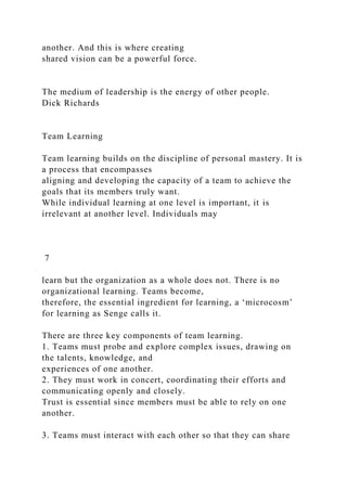 another. And this is where creating
shared vision can be a powerful force.
The medium of leadership is the energy of other people.
Dick Richards
Team Learning
Team learning builds on the discipline of personal mastery. It is
a process that encompasses
aligning and developing the capacity of a team to achieve the
goals that its members truly want.
While individual learning at one level is important, it is
irrelevant at another level. Individuals may
7
learn but the organization as a whole does not. There is no
organizational learning. Teams become,
therefore, the essential ingredient for learning, a ‘microcosm’
for learning as Senge calls it.
There are three key components of team learning.
1. Teams must probe and explore complex issues, drawing on
the talents, knowledge, and
experiences of one another.
2. They must work in concert, coordinating their efforts and
communicating openly and closely.
Trust is essential since members must be able to rely on one
another.
3. Teams must interact with each other so that they can share
 