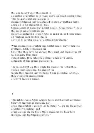 that one doesn’t know the answer to
a question or problem is to reveal one’s supposed incompetence.
This has particular applications to
managers because they’re expected to know everything that is
going on in the organization. This
becomes part of managers’ mental models. Senge states: “Those
that reach senior positions are
masters at appearing to know what is going on, and those intent
on reaching such positions learn
early on to develop an air of confident knowledge.”
When managers internalize this mental model, they create two
problems. First, to maintain the
belief that they have the answers they must shut themselves off
from inquiry from their
subordinates. They refuse to consider alternative views,
especially if they appear provocative.
The second problem they create for themselves is that they
sustain their ignorance. To keep up the
facade they become very skilled at being defensive. After all,
they wish to be seen as being
effective decision makers.
8
Through his work, Chris Argyris has found that such defensive
behavior becomes an ingrained part
of an organization’s culture. As he states: “...We are the carriers
of defensive routines, and
organizations are the hosts. Once organizations have been
infected, they too become carriers.”
 