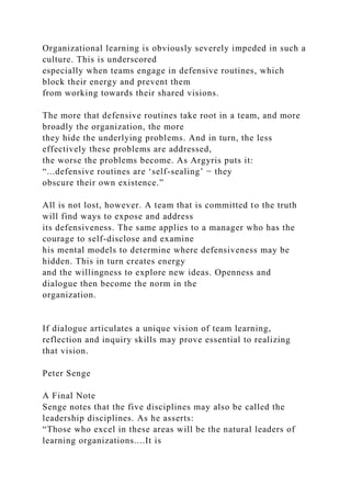 Organizational learning is obviously severely impeded in such a
culture. This is underscored
especially when teams engage in defensive routines, which
block their energy and prevent them
from working towards their shared visions.
The more that defensive routines take root in a team, and more
broadly the organization, the more
they hide the underlying problems. And in turn, the less
effectively these problems are addressed,
the worse the problems become. As Argyris puts it:
“...defensive routines are ‘self-sealing’ − they
obscure their own existence.”
All is not lost, however. A team that is committed to the truth
will find ways to expose and address
its defensiveness. The same applies to a manager who has the
courage to self-disclose and examine
his mental models to determine where defensiveness may be
hidden. This in turn creates energy
and the willingness to explore new ideas. Openness and
dialogue then become the norm in the
organization.
If dialogue articulates a unique vision of team learning,
reflection and inquiry skills may prove essential to realizing
that vision.
Peter Senge
A Final Note
Senge notes that the five disciplines may also be called the
leadership disciplines. As he asserts:
“Those who excel in these areas will be the natural leaders of
learning organizations....It is
 