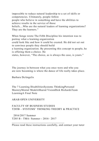 impossible to reduce natural leadership to a set of skills or
competencies. Ultimately, people follow
people who believe in something and have the abilities to
achieve results in the service of those
beliefs....Who are the natural leaders of learning organizations?
They are the learners.”
When Senge wrote The Fifth Discipline his intention was to
portray what a learning organization
could look like and how it could be created. He did not set out
to convince people they should build
a learning organization. By presenting this concept to people, he
is offering them a choice. He
states, however, “The choice, as is always the case, is yours.”
The journey in between what you once were and who you
are now becoming is where the dance of life really takes place.
Barbara DeAngelis
The 7 Learning DisabilitiesSystems ThinkingPersonal
MasteryMental ModelsShared VisionDick RichardsTeam
LearningA Final Note
ARAB OPEN UNIVERSITY
FACULTY OF BUSINESS STUDIES
T205B – SYSTEMS’ THINKING THEORY & PRACTICE
2016/2017 Summer
T205 B - TMA- Summer - 2016– 2017
_____________________________________
Please read these instructions carefully, and contact your tutor
 