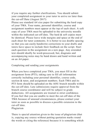 if you require any further clarifications. You should submit
your completed assignment to your tutor to arrive no later than
the cut-off Date (August 2017)
Please use standard A4 size paper for submitting the hard copy
of your TMA. Your name, personal identifier, course and
assignment numbers must appear at the top of each sheet. A soft
copy of your TMA must be uploaded to the university moodle
within the indicated cut-off date. The hard & soft copies must
be identical. Please leave wide margins and space at the end of
each sheet for tutor comments. It is better to use double spacing
so that you can easily handwrite corrections to your drafts and
tutors have space to include their feedback on the script. Start
each question in the assignment on a new page. Any extended
text should ideally be word-processed, but, diagrams and
accompanying notes may be hand drawn and hand written and
on an A4 paper.
Completing and sending your assignments
When you have completed your TMA, you must fill in the
assignment form (PT3), taking care to fill all information
correctly including your personal identifier, course code,
section & tutor, and assignment numbers. Each TMA and its
PT3 form should be uploaded on the AOU branch moodle within
the cut-off date. Late submissions require approval from the
branch course coordinator and will be subject to grade
deductions. All assignments are treated in strict confidence.
If you feel that you are unable to meet the cut-off date of the
TMA because of unusual circumstances, please contact your
tutor as soon as possible to discuss a possible extension to the
cut-off date.
Plagiarism
There is special attention given to the issue of plagiarism (that
is, copying any source without putting quotation marks round
the words or citing the reference) because it is something which
 