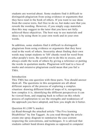 students are worried about. Some students find it difficult to
distinguish plagiarism from using evidence or arguments that
they have read in the book of others. If you want to use ideas
from the course texts, feel free to do so, but make sure that you
rework the wording. However, if you simply copy materials
then this may suggest to the tutor that you have not fully
achieved these objectives. The best way to use materials and
ideas is by using them in your own work and in your own
words.
In addition, some students find it difficult to distinguish
plagiarism from using evidence or arguments that they have
read in the work of others. Insecurity about finding their own
words may tempt students to 'lift' chunks word for word from
other people's texts. Be careful not to do this to excess, and
always credit the work of others by giving a reference or putting
the words in quotation marks. Plagiarism will lead to a loss of
marks and extensive plagiarism could mean that you fail a
TMA.
Introduction
This TMA has one question with three parts. You should answer
them all. The questions in this assignment are all about
different aspects of the process of exploring a complex
situation: drawing different kinds of maps of it, recognizing
how complex it is, identifying the different perspectives it can
be viewed from, and stepping back to reflect on this whole
process of exploration to see the strengths and weaknesses of
the approach you have adopted, and how you might do it better.
Question 01 (100 % marks)
(a) Read through the attached article “The Five learning
Disabilities” by Jim Taggart. As you read through the article
create one spray diagram to summarize the case content
respecting the conventions, and techniques. It is advised that
students submit hand drawn diagrams as opposed to computer
 