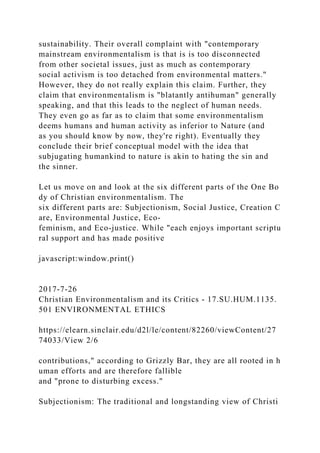 sustainability. Their overall complaint with "contemporary
mainstream environmentalism is that is is too disconnected
from other societal issues, just as much as contemporary
social activism is too detached from environmental matters."
However, they do not really explain this claim. Further, they
claim that environmentalism is "blatantly antihuman" generally
speaking, and that this leads to the neglect of human needs.
They even go as far as to claim that some environmentalism
deems humans and human activity as inferior to Nature (and
as you should know by now, they're right). Eventually they
conclude their brief conceptual model with the idea that
subjugating humankind to nature is akin to hating the sin and
the sinner.
Let us move on and look at the six different parts of the One Bo
dy of Christian environmentalism. The
six different parts are: Subjectionism, Social Justice, Creation C
are, Environmental Justice, Eco-
feminism, and Eco-justice. While "each enjoys important scriptu
ral support and has made positive
javascript:window.print()
2017-7-26
Christian Environmentalism and its Critics - 17.SU.HUM.1135.
501 ENVIRONMENTAL ETHICS
https://elearn.sinclair.edu/d2l/le/content/82260/viewContent/27
74033/View 2/6
contributions," according to Grizzly Bar, they are all rooted in h
uman efforts and are therefore fallible
and "prone to disturbing excess."
Subjectionism: The traditional and longstanding view of Christi
 