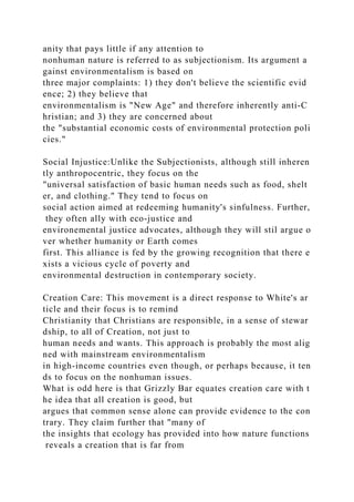 anity that pays little if any attention to
nonhuman nature is referred to as subjectionism. Its argument a
gainst environmentalism is based on
three major complaints: 1) they don't believe the scientific evid
ence; 2) they believe that
environmentalism is "New Age" and therefore inherently anti-C
hristian; and 3) they are concerned about
the "substantial economic costs of environmental protection poli
cies."
Social Injustice:Unlike the Subjectionists, although still inheren
tly anthropocentric, they focus on the
"universal satisfaction of basic human needs such as food, shelt
er, and clothing." They tend to focus on
social action aimed at redeeming humanity's sinfulness. Further,
they often ally with eco-justice and
environemental justice advocates, although they will stil argue o
ver whether humanity or Earth comes
first. This alliance is fed by the growing recognition that there e
xists a vicious cycle of poverty and
environmental destruction in contemporary society.
Creation Care: This movement is a direct response to White's ar
ticle and their focus is to remind
Christianity that Christians are responsible, in a sense of stewar
dship, to all of Creation, not just to
human needs and wants. This approach is probably the most alig
ned with mainstream environmentalism
in high-income countries even though, or perhaps because, it ten
ds to focus on the nonhuman issues.
What is odd here is that Grizzly Bar equates creation care with t
he idea that all creation is good, but
argues that common sense alone can provide evidence to the con
trary. They claim further that "many of
the insights that ecology has provided into how nature functions
reveals a creation that is far from
 