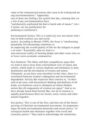 some of the romanticized notions that seem to be widespread am
ong environmentalists." Apparently
one of them was feeling a bit cynical that day, claiming that ver
y few if any environmentalists have
"satisfactorily confronted the bad or harsh side of nature." (As i
f storms, etc are justification for
polluting as retaliation!)
Environmental Justice: This is a relatively new movement with r
oots in both creation care and social
justice. According to Bryant (1995), the focus is "ameliorating
potentially life-threatening conditions or
on improving the overall quality of life for the indigent or peopl
e of color." Essentially what we find is a
near-universal reality of locating dumps and other waste sites ne
ar lower socio-economic communities.
Eco-feminism: The ladies and their sympathizers argue that
we need to move away from a hierarchical view of nature and
culture, which leads to various dualisms and ultimately to male
domination and the devaluation of women and nature.
Ultimately, as you have seen elsewhere in this class, there is a
correlation between women's subjugation and environmental
degradation. Grizzly Bar expresses their concern as, "in their
rush to do away with hierarchical thinking and dualisms of all
kinds, eco-feminists seem to champion an almost blanket
notion that all components of creation are equal." And as we
have already heard from Grizzly Bar, not all of creation is
equally good because there are storms, nasty viruses and other
natural tragedies.
Eco-justice: This is one of the first, and also one of the fastest
growing of Christian environmental movements. Its proponents
argue for both environmental protection and social justice, "or
ecological health and wholeness together with social and
economic justice." They tend to acknowledge the similarities
 