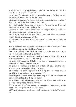 wherein we occupy a priviledged place of authority because we
are the most important of God's
creatures. Yet cosmocentricism treats humans as fallible creatur
es having complex relations with the
other components of creation that also possess intrinsic value."
Because of our fallible nature, we tend
to be self-centered and narrow-minded, "hence the need for a pl
uralistic approach, which gives the
voice to all and offers a check on both the pantheistic excesses
of contemporary environmentalsim,
including some Christian variants thereof, and the unsustainable
exploitation encouraged by the
traditional, strong anthropocentricism of the sort attacked by W
hite."
Willis Jenkins, in his article "After Lynn White: Religious Ethic
s and Environmental Problems," argues
that White's thesis, although productive, really was more effecti
ve for motivating the religous than it
was for solving any environmental problem. He adds that White'
s thesis indicates that it is primarily
religion that can and will help solve our environmental crisis. E
ssentially, Jenkins argues that if a
religious cosmology is at the root of the problem, then the best
way to solve the problem is to redirect,
or refocus said cosmology so that it is a part of the solution. "F
or, if Christian axioms lie at the root of
catastrophic cultural practices, then they must be vindicated, ref
ormed, or replaced with better ones."
This makes religion essential to solving the problem while at th
e same time giving birth to various
Christian and interfaith movements concerned about the environ
ment. He then goes on to discuss some
different grassroots environmental movements within Christiani
ty.
 