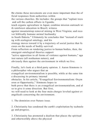 He claims these movements are even more important than the of
ficial responses from authorities within
the various churches. He includes: the groups that "replant trees
and sell the carbon offsets in Uganda;
teach organic agriculture in Japan; combine mission outreach wi
th rainforest education in Brazil; witness
against mountaintop removal mining in West Virginia; and reco
ver biblically humane animal husbandry
in South Dakota." Ultimately he concludes that "instead of starti
ng with ecological ontology, and his
strategy moves toward it by a trajectory of social justice that fo
cuses on the needs of bodily survival.
From reflection on rendering justice to human bodies, then, the
emergent ontological theories support
"active opposition to all forms of violence against humans," aga
inst nature (all nonhuman nature), and
obviously then against the environment in which we live.
Finally, let's look at a third party opinion. J. Aaron Simmons is
a philosopher who argues that an
evangelical environmentalism is possible, while at the same tim
e discussing its primary internal
obstacles. In his article, "Evangelical Environmentalism: Oxym
oron or Opportunity," Simmons hopes to
both prove that there is an evangelical environmentalism, and al
so to give it some direction. But first,
we will need to look at the four main charges leveled against ev
angelicals concerning the environment.
1. The dominion over Nature issue.
2. Christianity has condoned the earth's exploitation by technolo
gy and progress.
3. Christianity has promoted a dualism that places the spiritual
and otherworldly above the physical
 