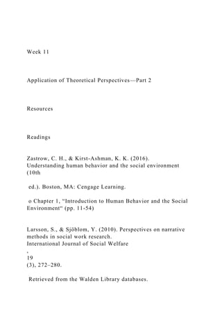 Week 11
Application of Theoretical Perspectives—Part 2
Resources
Readings
Zastrow, C. H., & Kirst-Ashman, K. K. (2016).
Understanding human behavior and the social environment
(10th
ed.). Boston, MA: Cengage Learning.
o Chapter 1, “Introduction to Human Behavior and the Social
Environment“ (pp. 11-54)
Larsson, S., & Sjöblom, Y. (2010). Perspectives on narrative
methods in social work research.
International Journal of Social Welfare
,
19
(3), 272–280.
Retrieved from the Walden Library databases.
 