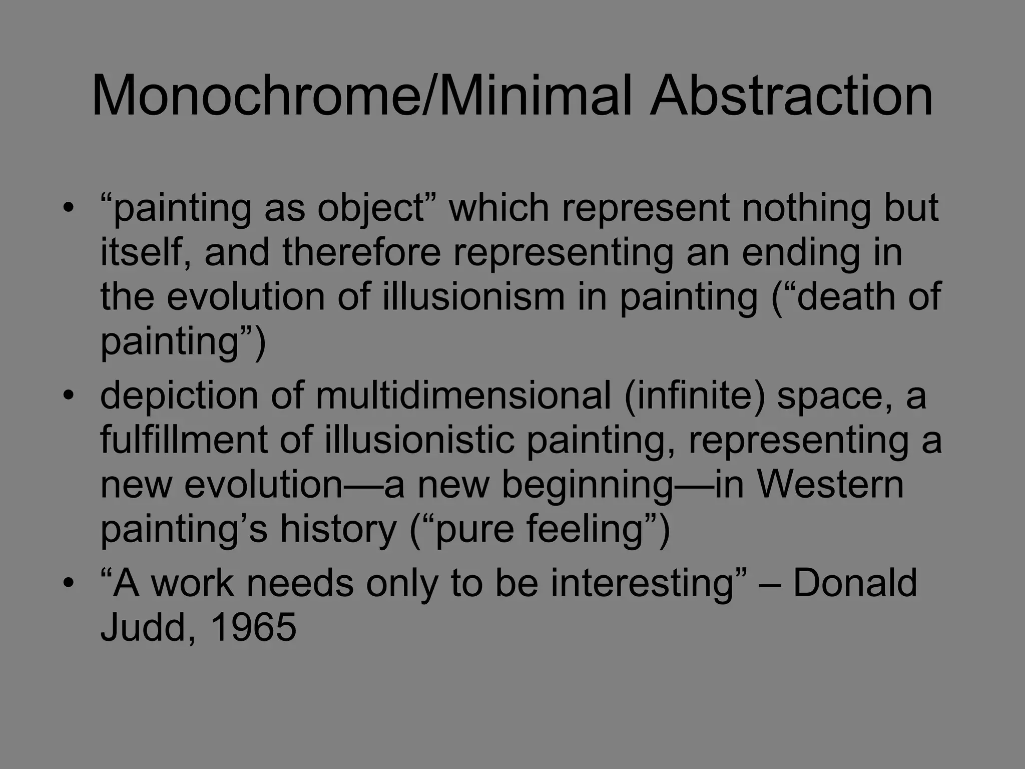 Monochrome/Minimal Abstraction “ painting as object” which represent nothing but itself, and therefore representing an ending in the evolution of illusionism in painting (“death of painting”) depiction of multidimensional (infinite) space, a fulfillment of illusionistic painting, representing a new evolution—a new beginning—in Western painting’s history (“pure feeling”) “ A work needs only to be interesting” – Donald Judd, 1965 