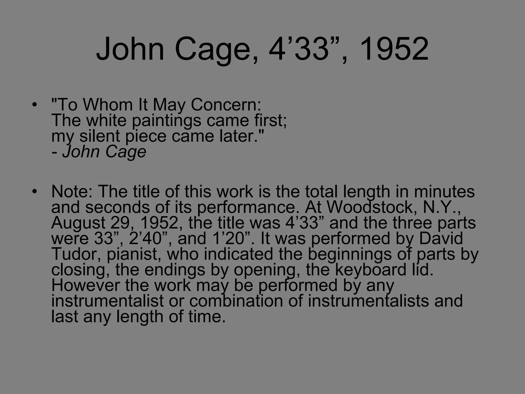 John Cage, 4’33”, 1952 "To Whom It May Concern: The white paintings came first; my silent piece came later." - John Cage   Note: The title of this work is the total length in minutes and seconds of its performance. At Woodstock, N.Y., August 29, 1952, the title was 4’33” and the three parts were 33”, 2’40”, and 1’20”. It was performed by David Tudor, pianist, who indicated the beginnings of parts by closing, the endings by opening, the keyboard lid. However the work may be performed by any instrumentalist or combination of instrumentalists and last any length of time.  