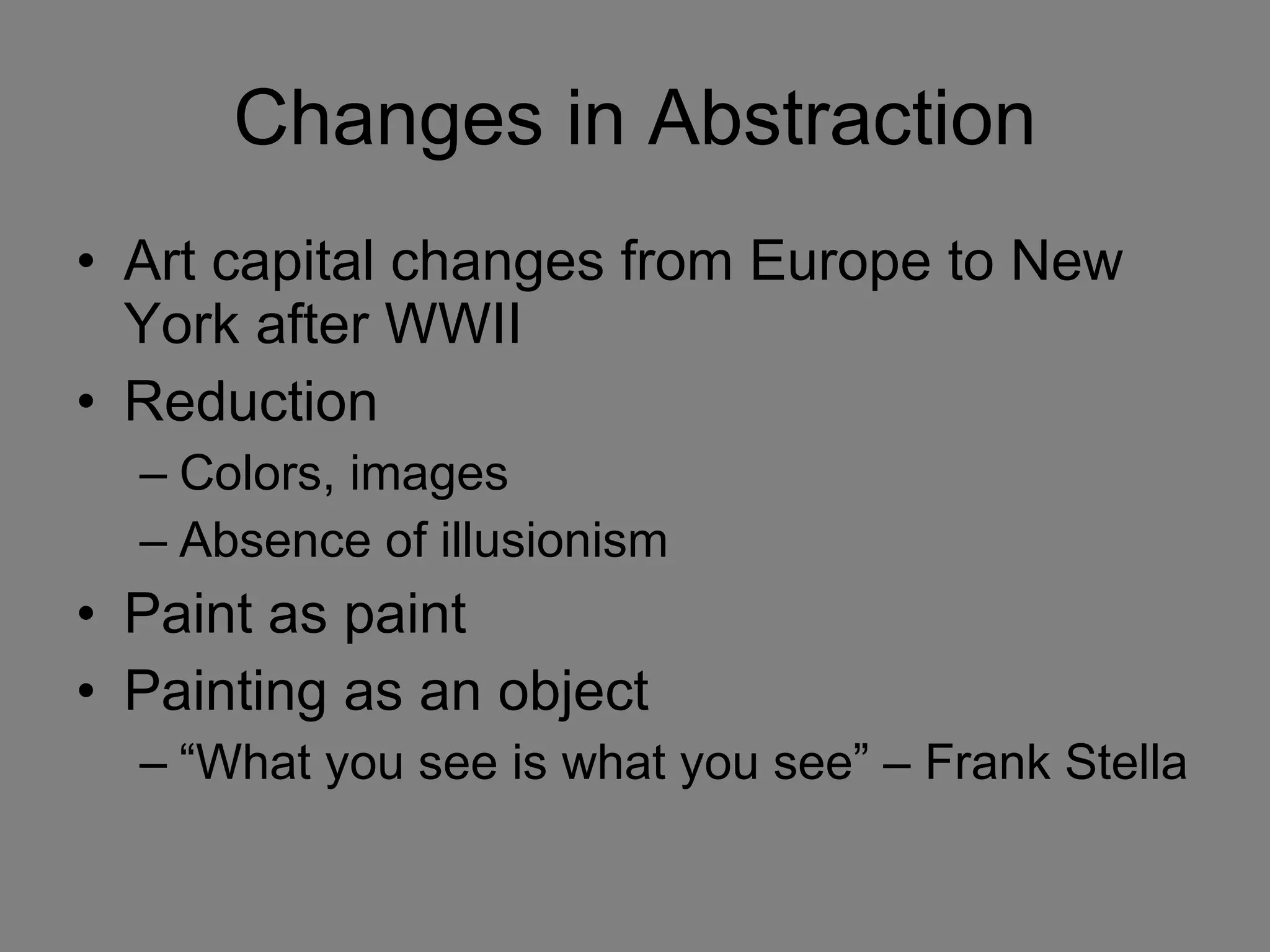 Changes in Abstraction Art capital changes from Europe to New York after WWII Reduction  Colors, images Absence of illusionism Paint as paint Painting as an object “What you see is what you see” – Frank Stella 