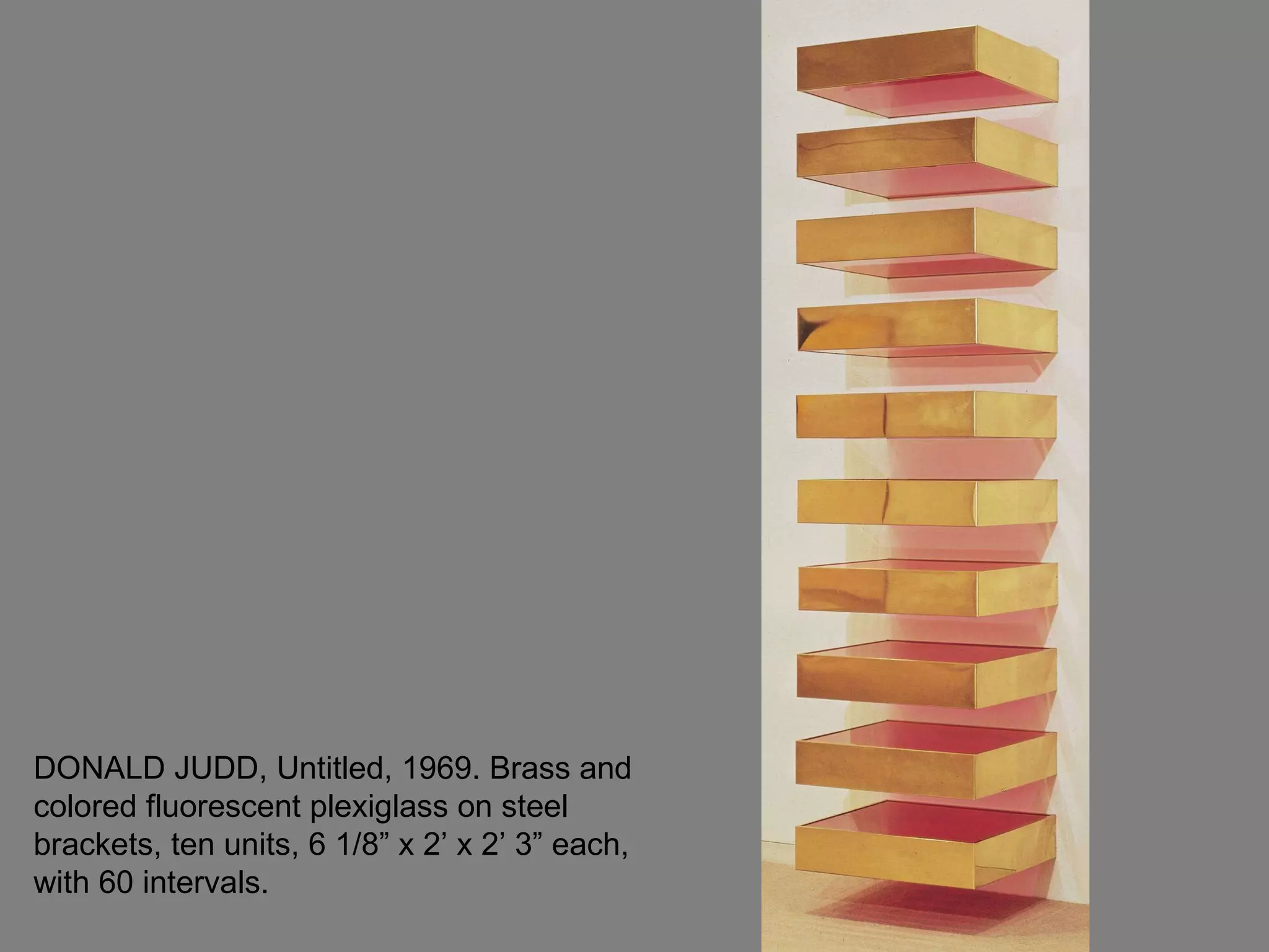 DONALD JUDD, Untitled, 1969. Brass and colored fluorescent plexiglass on steel brackets, ten units, 6 1/8” x 2’ x 2’ 3” each, with 60 intervals.  