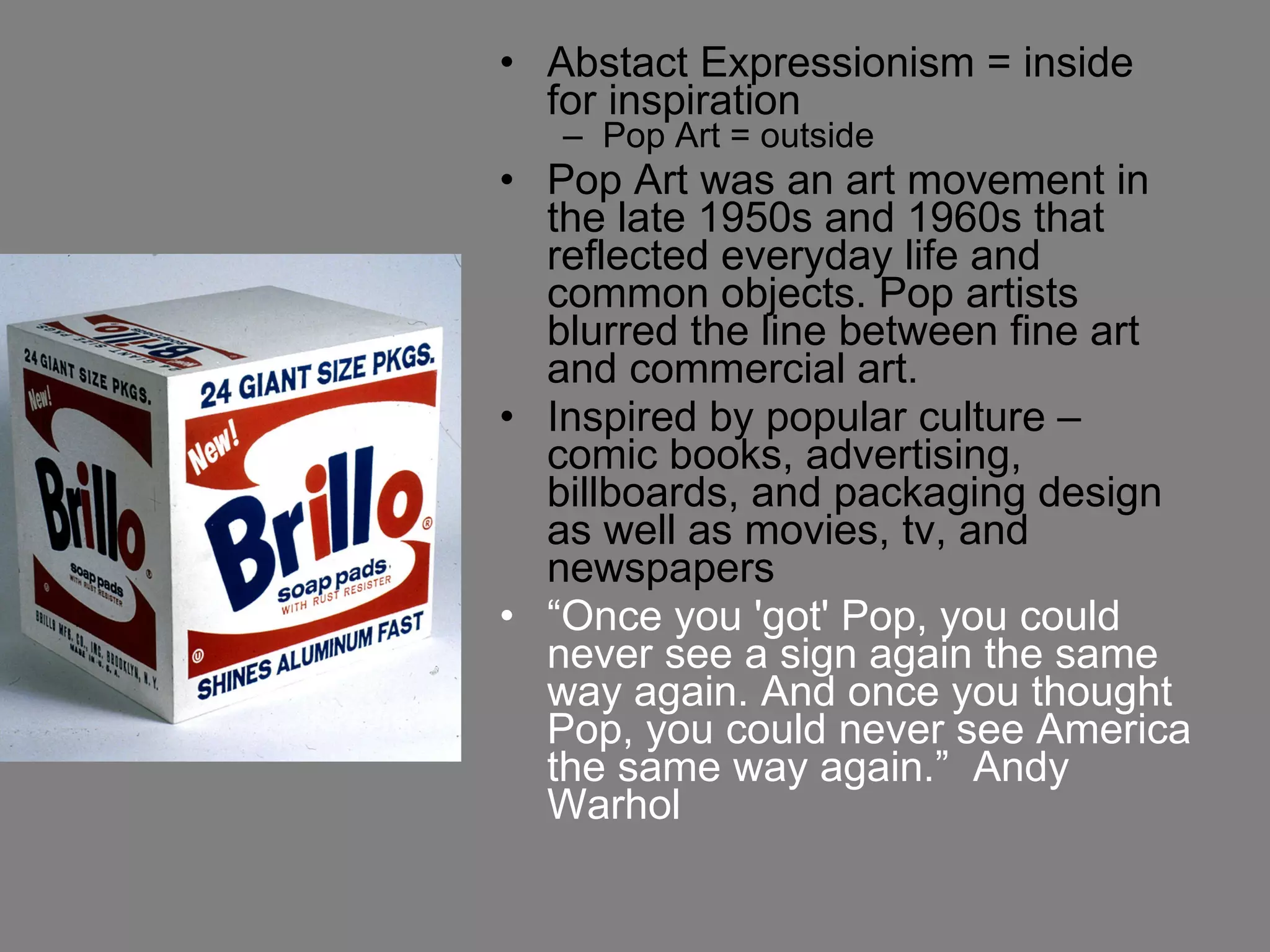 Abstact Expressionism = inside for inspiration Pop Art = outside Pop Art was an art movement in the late 1950s and 1960s that reflected everyday life and common objects. Pop artists blurred the line between fine art and commercial art. Inspired by popular culture – comic books, advertising, billboards, and packaging design as well as movies, tv, and newspapers  “ Once you 'got' Pop, you could never see a sign again the same way again. And once you thought Pop, you could never see America the same way again.”  Andy Warhol 