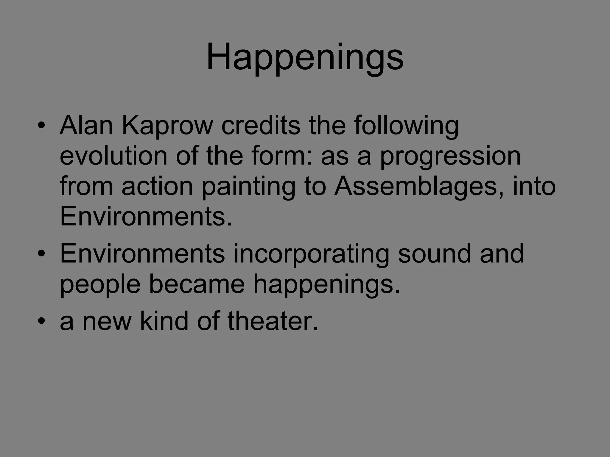 Happenings Alan Kaprow credits the following evolution of the form: as a progression from action painting to Assemblages, into Environments. Environments incorporating sound and people became happenings. a new kind of theater. 