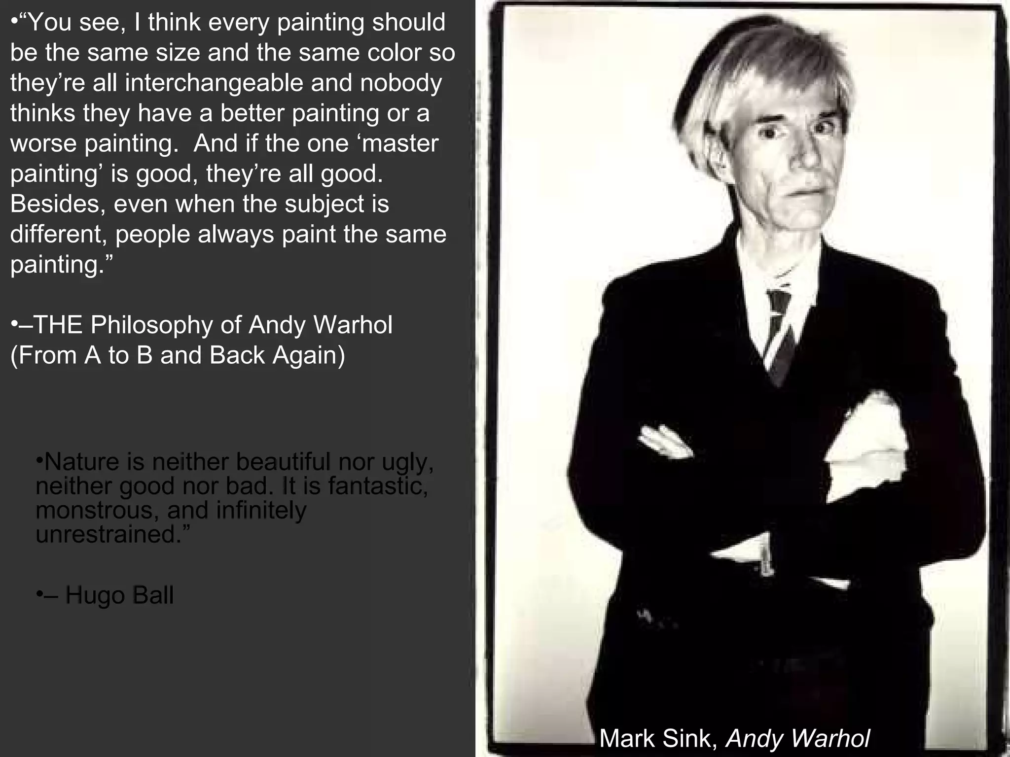 Mark Sink,  Andy Warhol “ You see, I think every painting should be the same size and the same color so they’re all interchangeable and nobody thinks they have a better painting or a worse painting.  And if the one ‘master painting’ is good, they’re all good.  Besides, even when the subject is different, people always paint the same painting.”  – THE Philosophy of Andy Warhol (From A to B and Back Again)   Nature is neither beautiful nor ugly, neither good nor bad. It is fantastic, monstrous, and infinitely unrestrained.”  – Hugo Ball 