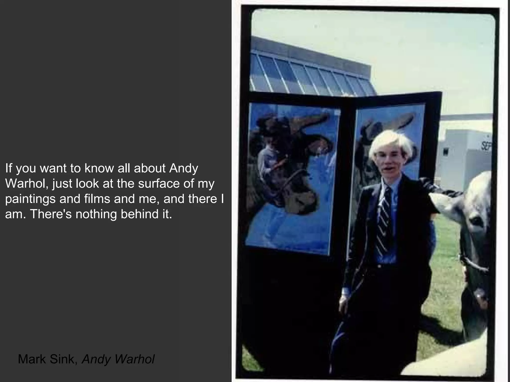 Mark Sink,  Andy Warhol If you want to know all about Andy Warhol, just look at the surface of my paintings and films and me, and there I am. There's nothing behind it.  