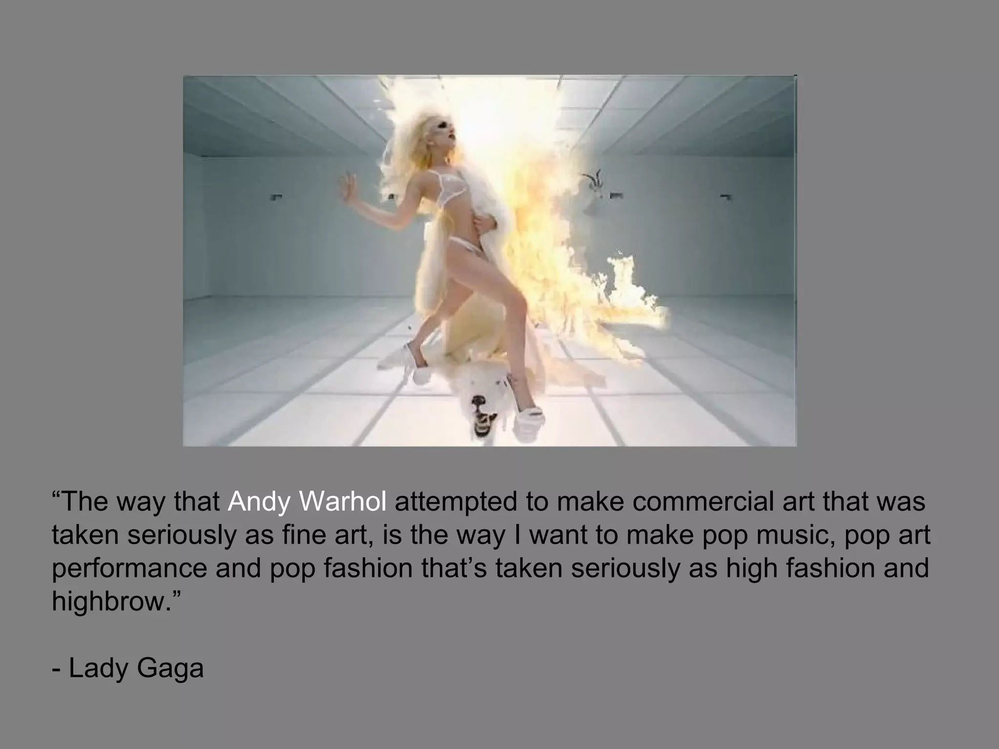“ The way that  Andy Warhol  attempted to make commercial art that was taken seriously as fine art, is the way I want to make pop music, pop art performance and pop fashion that’s taken seriously as high fashion and highbrow.”  - Lady Gaga 