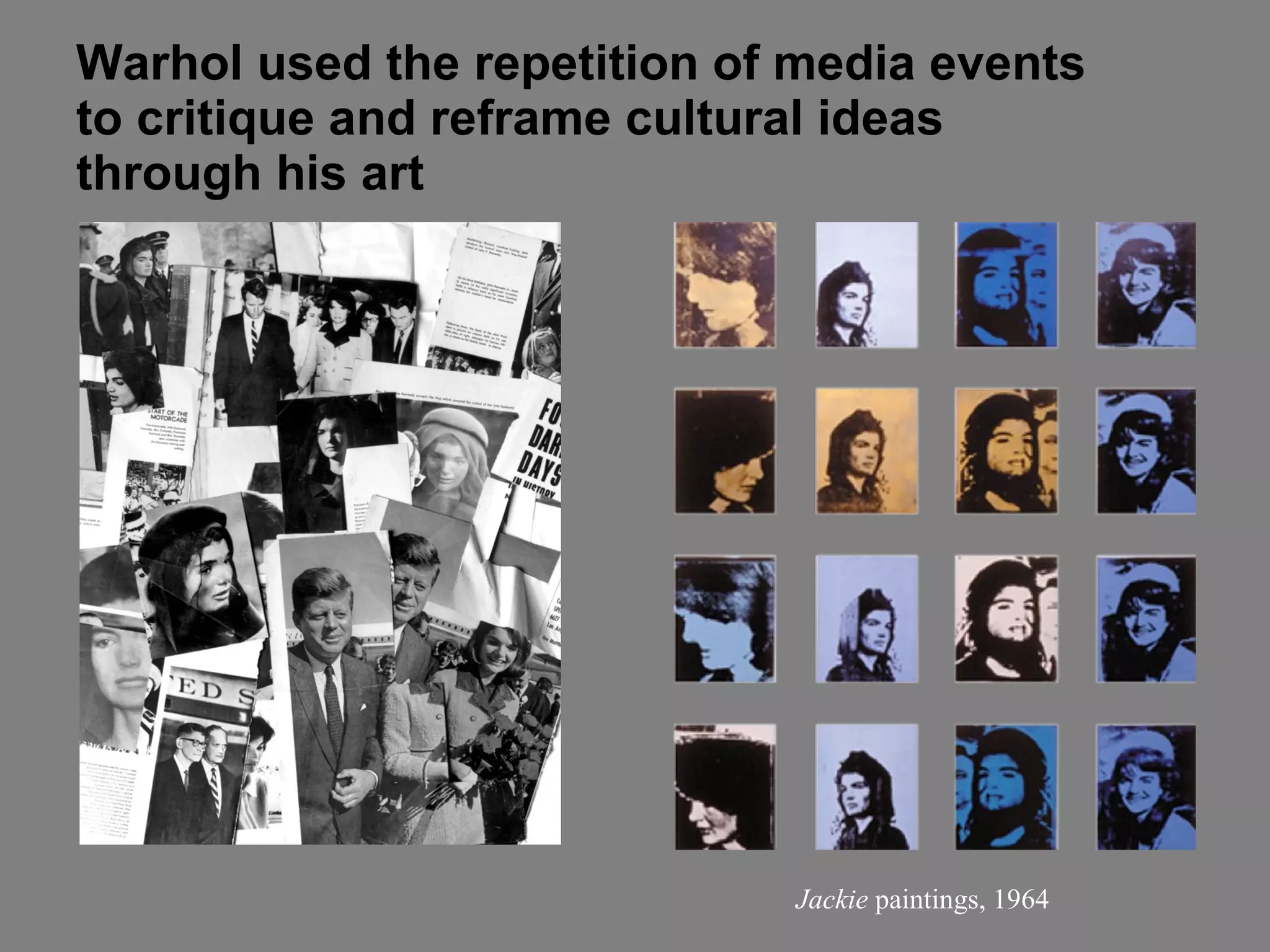 Warhol used the repetition of media events  to critique and reframe cultural ideas  through his art Jackie  paintings, 1964 