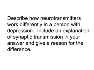 Describe how neurotransmitters
work differently in a person with
depression. Include an explanation
of synaptic transmission in your
answer and give a reason for the
difference.

 