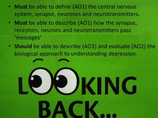 • Must be able to define (AO1) the central nervous
system, synapse, neurones and neurotransmitters.
• Must be able to describe (AO1) how the synapse,
receptors, neurons and neurotransmitters pass
‘messages’
• Should be able to describe (AO1) and evaluate (AO2) the
biological approach to understanding depression.

 
