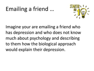 Emailing a friend …
Imagine your are emailing a friend who
has depression and who does not know
much about psychology and describing
to them how the biological approach
would explain their depression.

 