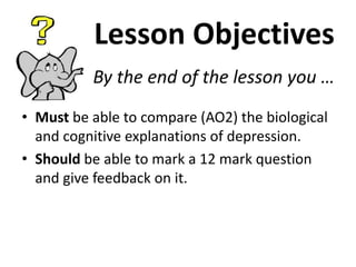 Lesson Objectives
By the end of the lesson you …
• Must be able to compare (AO2) the biological
and cognitive explanations of depression.
• Should be able to mark a 12 mark question
and give feedback on it.

 