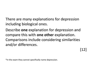 There are many explanations for depression
including biological ones.
Describe one explanation for depression and
compare this with one other explanation.
Comparisons include considering similarities
and/or differences.
[12]
*in the exam they cannot specifically name depression.

 