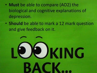 • Must be able to compare (AO2) the
biological and cognitive explanations of
depression.
• Should be able to mark a 12 mark question
and give feedback on it.

 