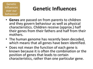 Genetic
Influences
over our
behaviour

Genetic Influences

• Genes are passed on from parents to children
and they govern behaviour as well as physical
characteristics. Children receive (approx.) half
their genes from their fathers and half from their
mothers.
• The human genome has recently been decoded,
which means that all genes have been identified.
• Does not mean the function of each gene is
known because it is often the combination or the
position of genes that leads to certain
characteristics, rather than one particular gene.

 