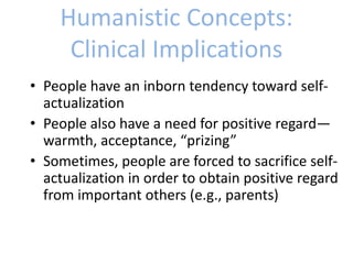 Humanistic Concepts:
Clinical Implications
• People have an inborn tendency toward self-
actualization
• People also have a need for positive regard—
warmth, acceptance, “prizing”
• Sometimes, people are forced to sacrifice self-
actualization in order to obtain positive regard
from important others (e.g., parents)
 