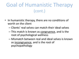 Goal of Humanistic Therapy
(cont.)
• In humanistic therapy, there are no conditions of
worth on the client
– Clients’ real selves can match their ideal selves
– This match is known as congruence, and is the
root of psychological wellness
– Mismatch between real and ideal selves is known
as incongruence, and is the root of
psychopathology
 