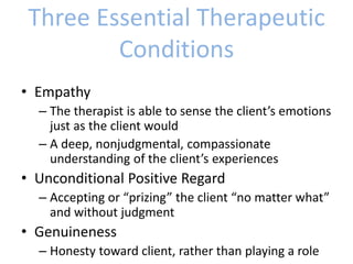 Three Essential Therapeutic
Conditions
• Empathy
– The therapist is able to sense the client’s emotions
just as the client would
– A deep, nonjudgmental, compassionate
understanding of the client’s experiences
• Unconditional Positive Regard
– Accepting or “prizing” the client “no matter what”
and without judgment
• Genuineness
– Honesty toward client, rather than playing a role
 