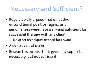 Necessary and Sufficient?
• Rogers boldly argued that empathy,
unconditional positive regard, and
genuineness were necessary and sufficient for
successful therapy with any client
– No other techniques needed for anyone
• A controversial claim
• Research is inconsistent; generally supports
necessary, but not sufficient
 