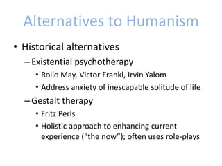 Alternatives to Humanism
• Historical alternatives
–Existential psychotherapy
• Rollo May, Victor Frankl, Irvin Yalom
• Address anxiety of inescapable solitude of life
–Gestalt therapy
• Fritz Perls
• Holistic approach to enhancing current
experience (“the now”); often uses role-plays
 