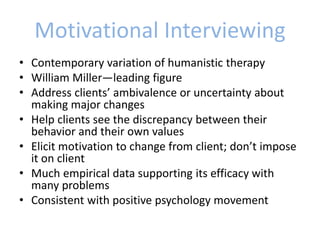 Motivational Interviewing
• Contemporary variation of humanistic therapy
• William Miller—leading figure
• Address clients’ ambivalence or uncertainty about
making major changes
• Help clients see the discrepancy between their
behavior and their own values
• Elicit motivation to change from client; don’t impose
it on client
• Much empirical data supporting its efficacy with
many problems
• Consistent with positive psychology movement
 