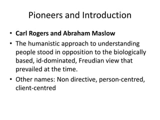 Pioneers and Introduction
• Carl Rogers and Abraham Maslow
• The humanistic approach to understanding
people stood in opposition to the biologically
based, id-dominated, Freudian view that
prevailed at the time.
• Other names: Non directive, person-centred,
client-centred
 