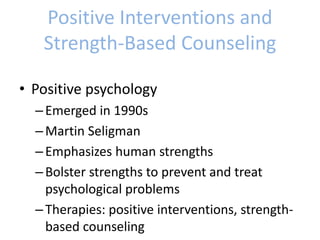 Positive Interventions and
Strength-Based Counseling
• Positive psychology
–Emerged in 1990s
–Martin Seligman
–Emphasizes human strengths
–Bolster strengths to prevent and treat
psychological problems
–Therapies: positive interventions, strength-
based counseling
 