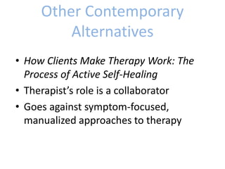 Other Contemporary
Alternatives
• How Clients Make Therapy Work: The
Process of Active Self-Healing
• Therapist’s role is a collaborator
• Goes against symptom-focused,
manualized approaches to therapy
 
