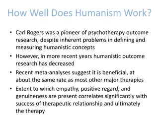 How Well Does Humanism Work?
• Carl Rogers was a pioneer of psychotherapy outcome
research, despite inherent problems in defining and
measuring humanistic concepts
• However, in more recent years humanistic outcome
research has decreased
• Recent meta-analyses suggest it is beneficial, at
about the same rate as most other major therapies
• Extent to which empathy, positive regard, and
genuineness are present correlates significantly with
success of therapeutic relationship and ultimately
the therapy
 