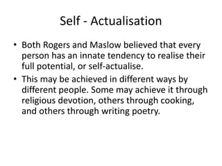 Self - Actualisation
• Both Rogers and Maslow believed that every
person has an innate tendency to realise their
full potential, or self-actualise.
• This may be achieved in different ways by
different people. Some may achieve it through
religious devotion, others through cooking,
and others through writing poetry.
 