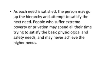 • As each need is satisfied, the person may go
up the hierarchy and attempt to satisfy the
next need. People who suffer extreme
poverty or privation may spend all their time
trying to satisfy the basic physiological and
safety needs, and may never achieve the
higher needs.
 