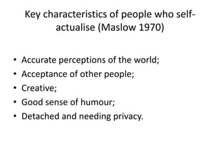 Key characteristics of people who self-
actualise (Maslow 1970)
• Accurate perceptions of the world;
• Acceptance of other people;
• Creative;
• Good sense of humour;
• Detached and needing privacy.
 