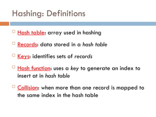 Hashing: Definitions
 Hash table: array used in hashing
 Records: data stored in a hash table
 Keys: identifies sets of records
 Hash function: uses a key to generate an index to
insert at in hash table
 Collision: when more than one record is mapped to
the same index in the hash table
 