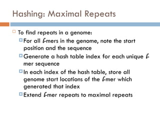 Hashing: Maximal Repeats
 To find repeats in a genome:
For all l-mers in the genome, note the start
position and the sequence
Generate a hash table index for each unique l-
mer sequence
In each index of the hash table, store all
genome start locations of the l-mer which
generated that index
Extend l-mer repeats to maximal repeats
 