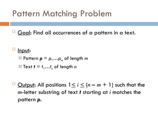 Pattern Matching Problem
 Goal: Find all occurrences of a pattern in a text.
 Input:
 Pattern p = p1…pm of length m
 Text t = t1…tn of length n
 Output: All positions 1< i < (n – m + 1) such that the
m-letter substring of text t starting at i matches the
pattern p.
 